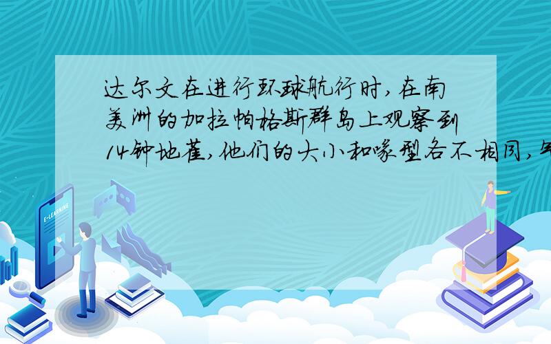 达尔文在进行环球航行时,在南美洲的加拉帕格斯群岛上观察到14钟地雀,他们的大小和喙型各不相同,气息场所和食物也不同,种间杂交一般不育.据调查,他们由同种祖地雀进化而来.据此,请回答