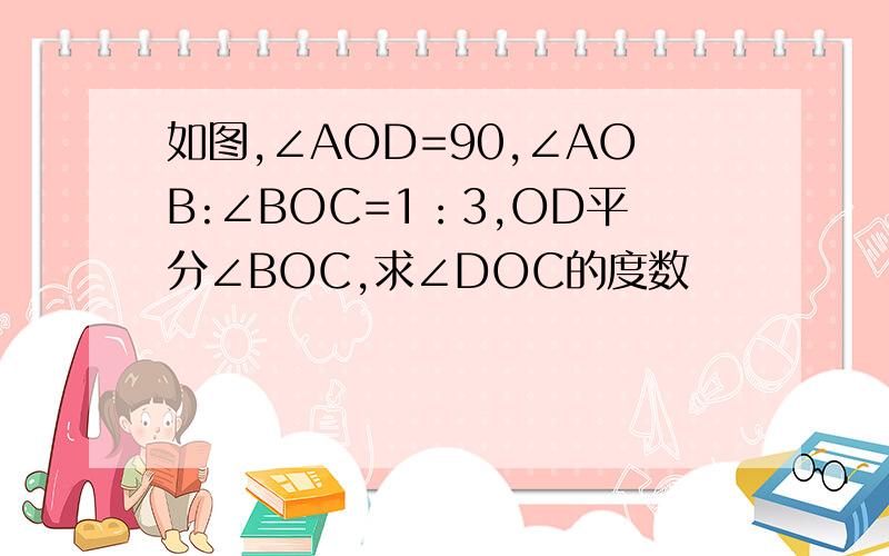 如图,∠AOD=90,∠AOB:∠BOC=1：3,OD平分∠BOC,求∠DOC的度数