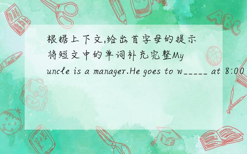 根据上下文,给出首字母的提示将短文中的单词补充完整My uncle is a manager.He goes to w_____ at 8:00 in the morning.In the afternoon,b_____ dinner,he plays table tennis w_____ his friends.He l_____ fishing.He goes fishing e____ we