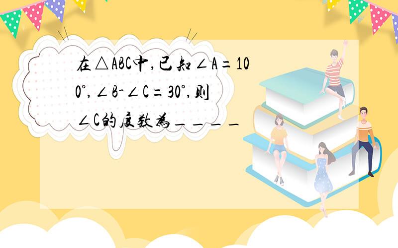 在△ABC中,已知∠A=100°,∠B-∠C=30°,则∠C的度数为____