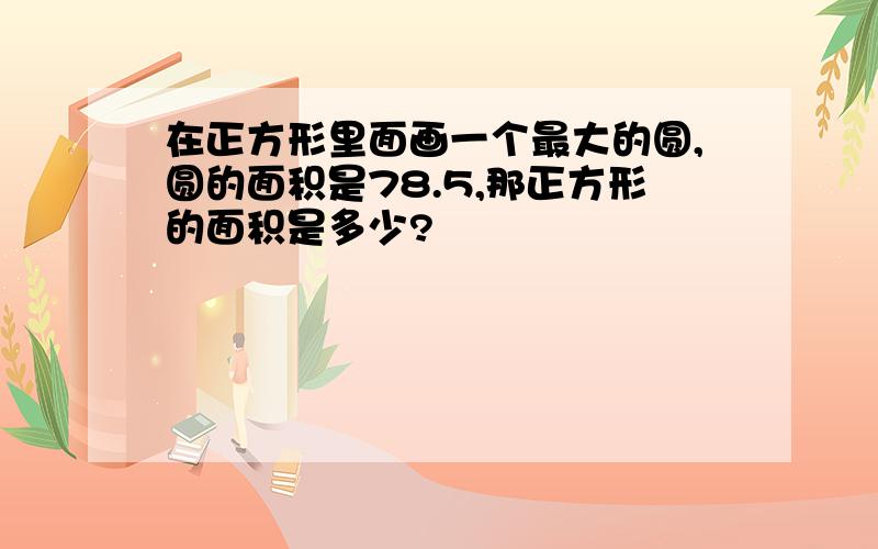 在正方形里面画一个最大的圆,圆的面积是78.5,那正方形的面积是多少?