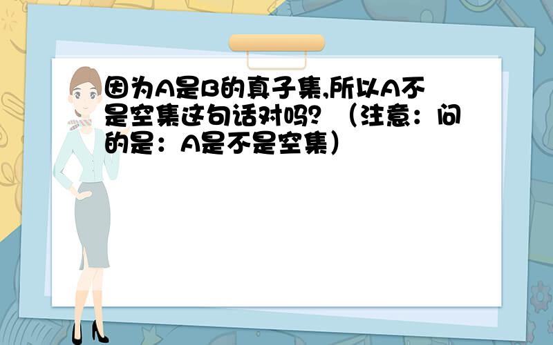 因为A是B的真子集,所以A不是空集这句话对吗？（注意：问的是：A是不是空集）