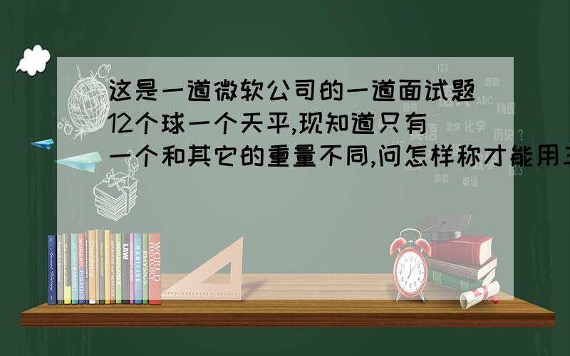 这是一道微软公司的一道面试题12个球一个天平,现知道只有一个和其它的重量不同,问怎样称才能用三次就找到那个球.13个呢?(注意此题并未说明那个球的重量是轻是重,所以需要仔细考虑)