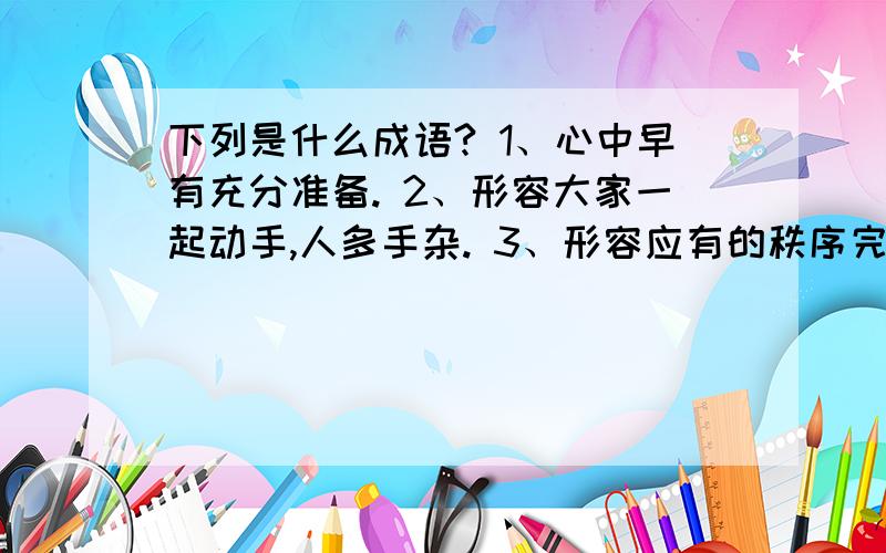 下列是什么成语? 1、心中早有充分准备. 2、形容大家一起动手,人多手杂. 3、形容应有的秩序完全下列是什么成语?1、心中早有充分准备.2、形容大家一起动手,人多手杂.3、形容应有的秩序完