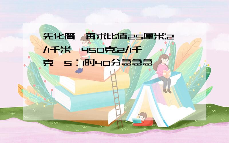 先化简,再求比值25厘米:2/1千米,450克:2/1千克,5：1时40分急急急