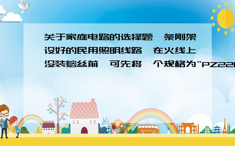 关于家庭电路的选择题一条刚架设好的民用照明线路,在火线上没装熔丝前,可先将一个规格为“PZ220-60”的灯泡接在火线上,并装在熔丝的两个接线柱上,合上开关后,若该灯泡恰能正常发光,这