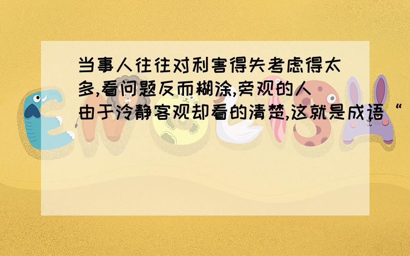 当事人往往对利害得失考虑得太多,看问题反而糊涂,旁观的人由于泠静客观却看的清楚,这就是成语“（ )