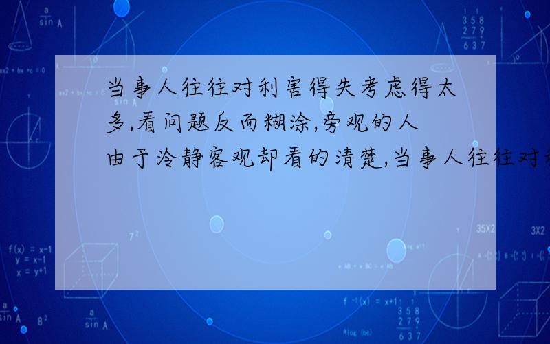 当事人往往对利害得失考虑得太多,看问题反而糊涂,旁观的人由于泠静客观却看的清楚,当事人往往对利害得失考虑得太多,看问题反而糊涂,旁观的人由于泠静客观却看的清楚,这就是成语“（