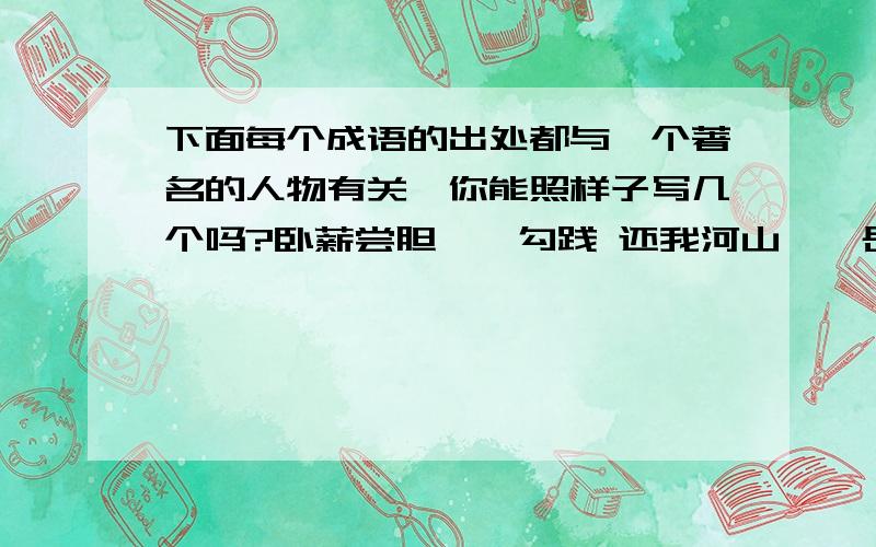 下面每个成语的出处都与一个著名的人物有关,你能照样子写几个吗?卧薪尝胆——勾践 还我河山——岳飞 三顾茅庐——诸葛亮 惊弓之鸟——更羸