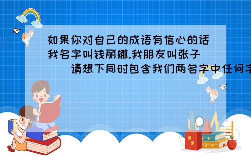 如果你对自己的成语有信心的话我名字叫钱丽娜.我朋友叫张子玥．请想下同时包含我们两名字中任何字的成语．谢谢～谐音也可以的～