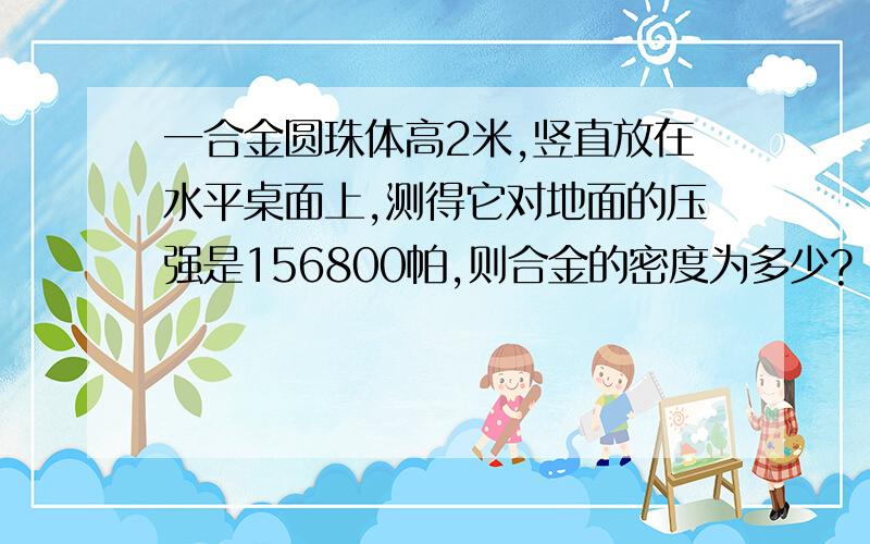 一合金圆珠体高2米,竖直放在水平桌面上,测得它对地面的压强是156800帕,则合金的密度为多少?