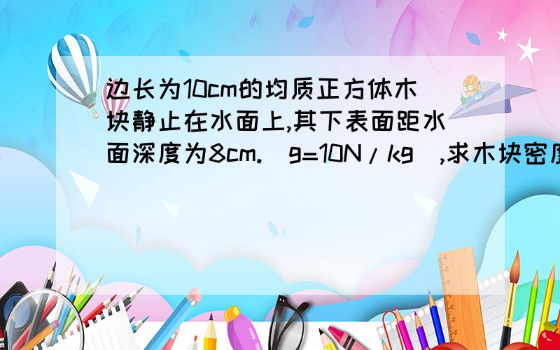 边长为10cm的均质正方体木块静止在水面上,其下表面距水面深度为8cm.（g=10N/kg）,求木块密度是多少?