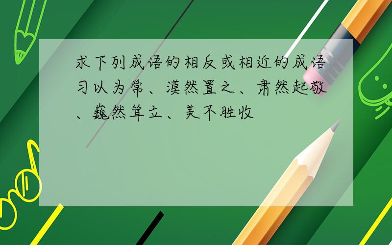 求下列成语的相反或相近的成语习以为常、漠然置之、肃然起敬、巍然耸立、美不胜收