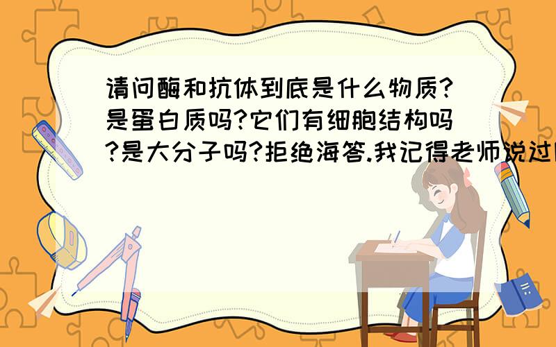 请问酶和抗体到底是什么物质?是蛋白质吗?它们有细胞结构吗?是大分子吗?拒绝海答.我记得老师说过除了蛋白质还有别的什么可以使酶还有抗体，好像是核酸吧，谁能系统地归纳下？