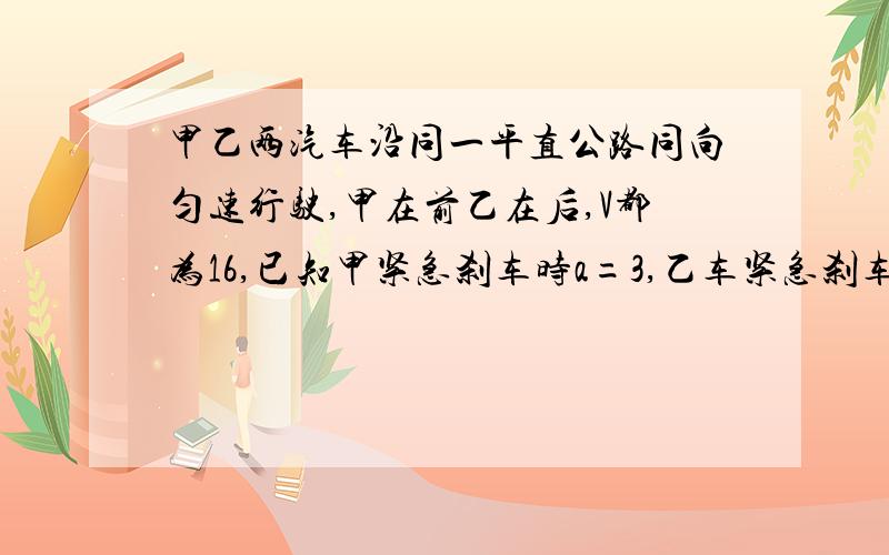 甲乙两汽车沿同一平直公路同向匀速行驶,甲在前乙在后,V都为16,已知甲紧急刹车时a=3,乙车紧急刹车a甲乙两汽车沿同一平直公路同向匀速行驶，甲在前乙在后，V都为16，已知甲紧急刹车时a=3,