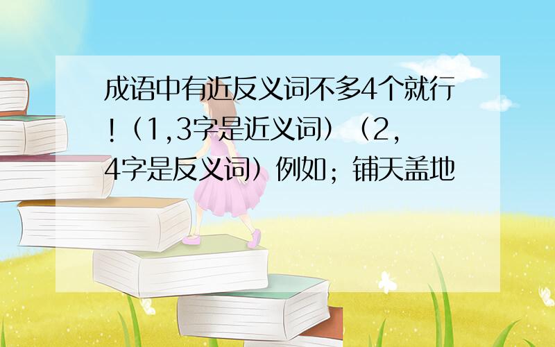 成语中有近反义词不多4个就行!（1,3字是近义词）（2,4字是反义词）例如；铺天盖地