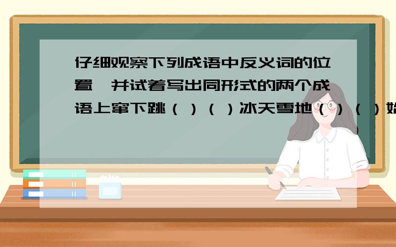 仔细观察下列成语中反义词的位置,并试着写出同形式的两个成语上窜下跳（）（）冰天雪地（）（）始终不渝（）（）古往今来（）（）