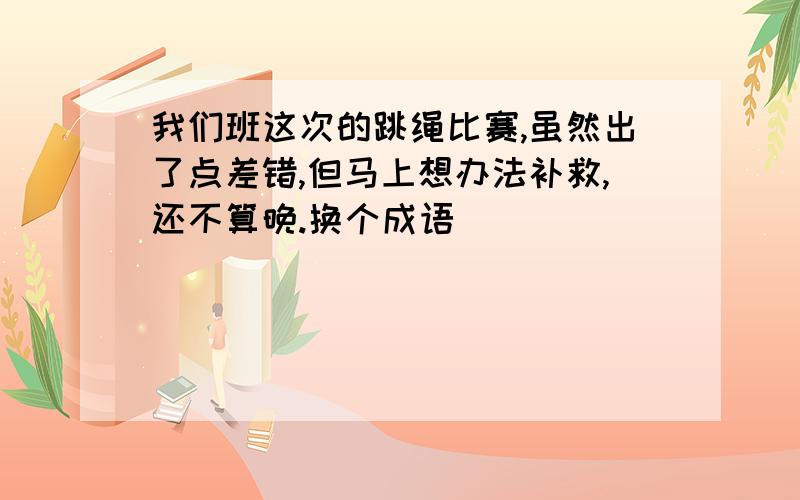 我们班这次的跳绳比赛,虽然出了点差错,但马上想办法补救,还不算晚.换个成语