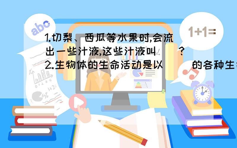 1.切梨、西瓜等水果时,会流出一些汁液,这些汁液叫（）?2.生物体的生命活动是以（ ）的各种生命活动基