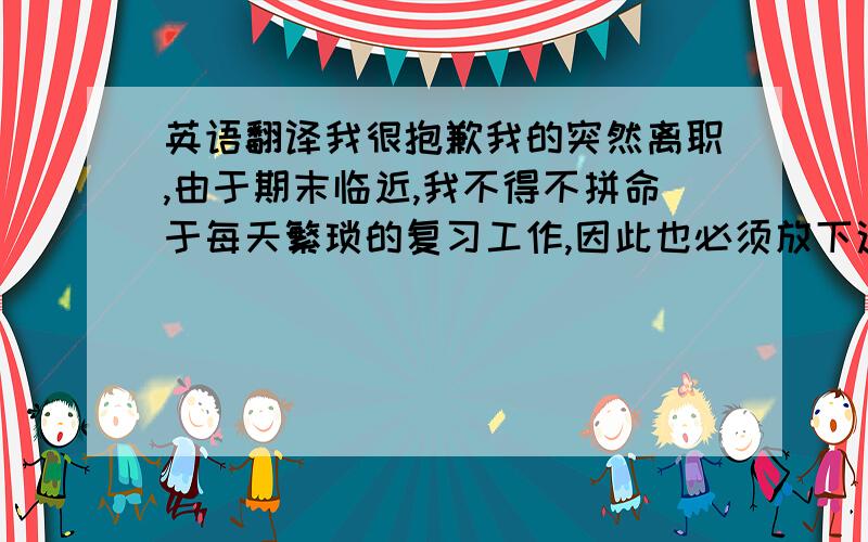 英语翻译我很抱歉我的突然离职,由于期末临近,我不得不拼命于每天繁琐的复习工作,因此也必须放下这边的教学工作,很抱歉给您以及公会带来的不便.等到期末结束,我会回来继续为这个公会