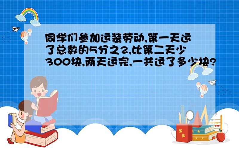 同学们参加运装劳动,第一天运了总数的5分之2,比第二天少300块,两天运完,一共运了多少块?