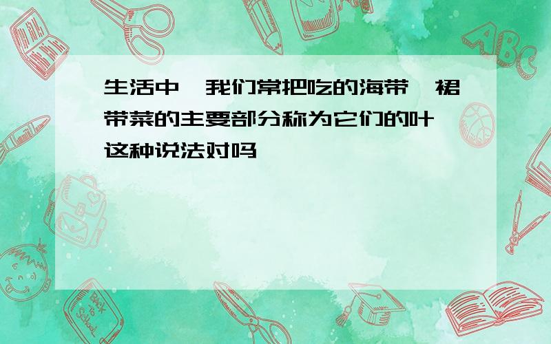 生活中,我们常把吃的海带,裙带菜的主要部分称为它们的叶,这种说法对吗