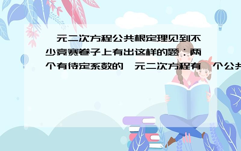 一元二次方程公共根定理见到不少竞赛卷子上有出这样的题：两个有待定系数的一元二次方程有一个公共根,求根?这样的题怎么解?听说有一个公共根定理：待定系数满足一定条件,两个一元二