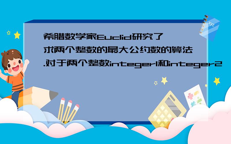 希腊数学家Euclid研究了求两个整数的最大公约数的算法.对于两个整数integer1和integer2,算法如下：①如果integer1/integer2的余数为0,那么integer2就是最大公约数；②如果余数不为0,那么将integer2赋值