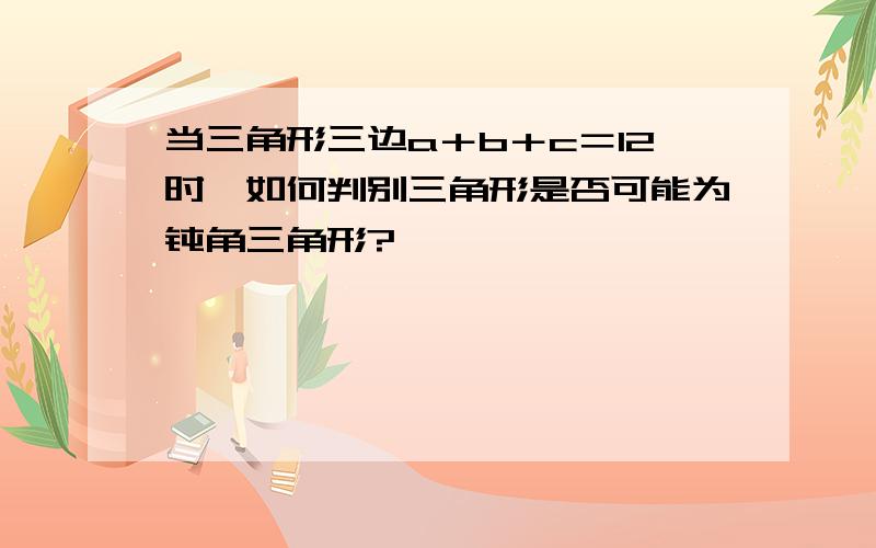 当三角形三边a＋b＋c＝12时,如何判别三角形是否可能为钝角三角形?