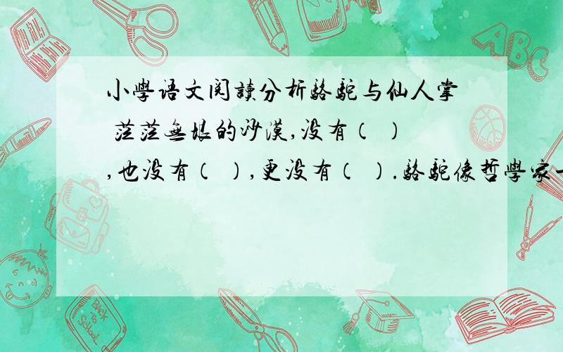 小学语文阅读分析骆驼与仙人掌 茫茫无垠的沙漠,没有（ ）,也没有（ ）,更没有（ ）.骆驼像哲学家一样1、想象情景,把第一句话写具体.2、骆驼和仙人掌能在沙漠里生活,是因为他们____________