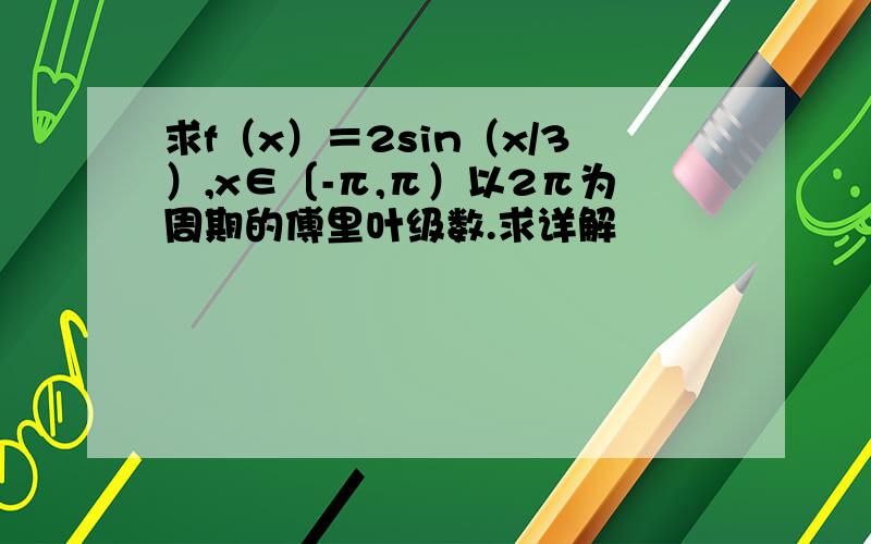 求f（x）＝2sin（x/3）,x∈〔-π,π）以2π为周期的傅里叶级数.求详解