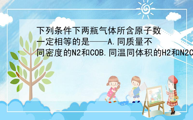 下列条件下两瓶气体所含原子数一定相等的是——A.同质量不同密度的N2和COB.同温同体积的H2和N2C.同体积同密度的C2H4和C3H6D.同压强同体积的N2O和CO2请大家分析下这四个选项,