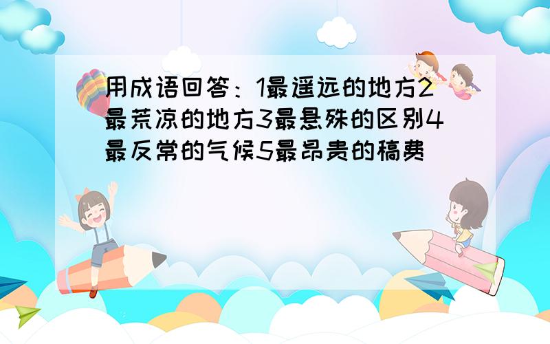 用成语回答：1最遥远的地方2最荒凉的地方3最悬殊的区别4最反常的气候5最昂贵的稿费