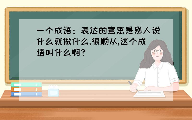 一个成语：表达的意思是别人说什么就做什么,很顺从,这个成语叫什么啊?