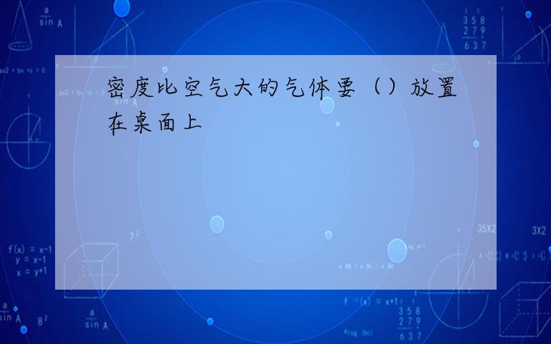 密度比空气大的气体要（）放置在桌面上