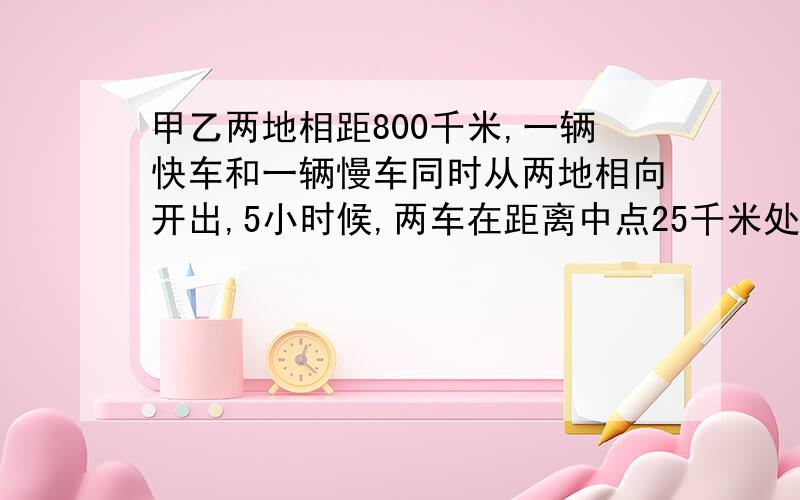 甲乙两地相距800千米,一辆快车和一辆慢车同时从两地相向开出,5小时候,两车在距离中点25千米处相遇,求快车每小时行多少千米!快,3分钟内要答案!