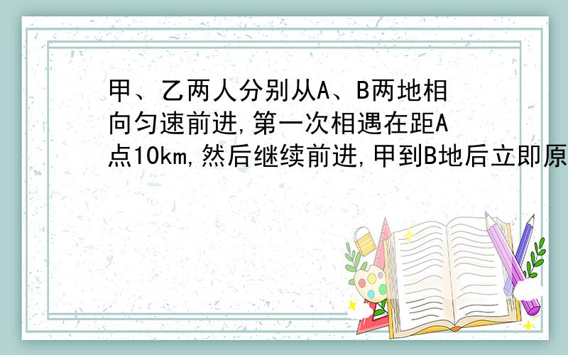 甲、乙两人分别从A、B两地相向匀速前进,第一次相遇在距A点10km,然后继续前进,甲到B地后立即原路返回乙到A地后立即也原路返回,两人第二次相遇在距B点3km,求A、B两地距离.