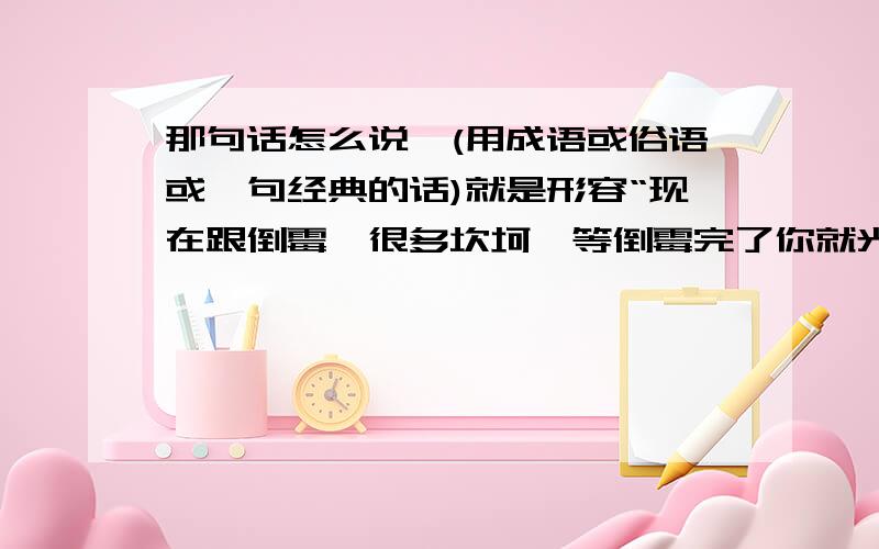 那句话怎么说,(用成语或俗语或一句经典的话)就是形容“现在跟倒霉,很多坎坷,等倒霉完了你就光明了,伟大了”