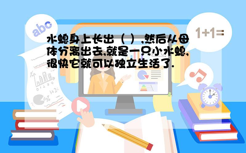 水螅身上长出（ ）,然后从母体分离出去,就是一只小水螅,很快它就可以独立生活了.