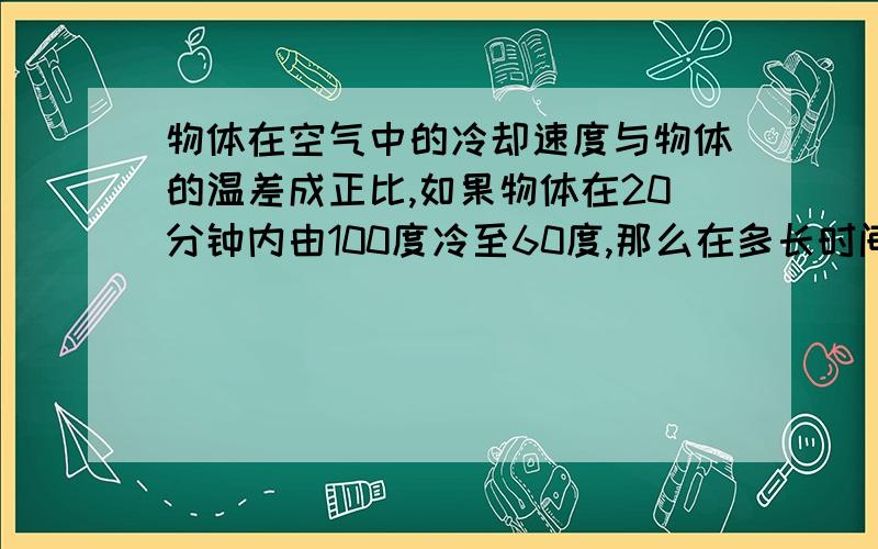 物体在空气中的冷却速度与物体的温差成正比,如果物体在20分钟内由100度冷至60度,那么在多长时间内这个物体的温度达到30度（假设空气温度为20度）?请问这道题怎么算,其实就是弄不清它们