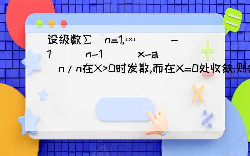 设级数∑(n=1,∞)[(-1)^(n-1)](x-a)^n/n在X>0时发散,而在X=0处收敛,则常数a=