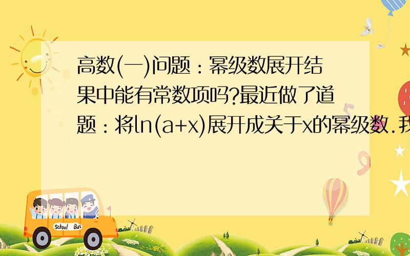 高数(一)问题：幂级数展开结果中能有常数项吗?最近做了道题：将ln(a+x)展开成关于x的幂级数.我是这样做的：ln(a+x)=lna+ln(1+x/a)=lna+E[(-1)^n/(n+1)a^n]x^n,但同学说不对,应该用泰勒级数定义去做,先