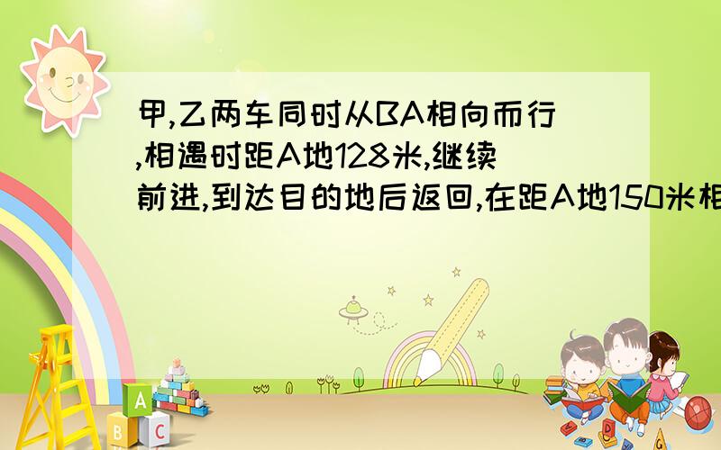 甲,乙两车同时从BA相向而行,相遇时距A地128米,继续前进,到达目的地后返回,在距A地150米相遇.求AB