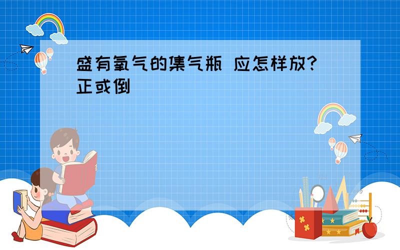 盛有氧气的集气瓶 应怎样放?正或倒