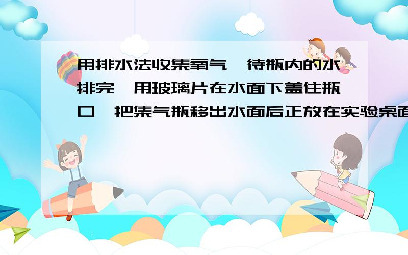 用排水法收集氧气,待瓶内的水排完,用玻璃片在水面下盖住瓶口,把集气瓶移出水面后正放在实验桌面上,原因是氧气密度大于空气密度.