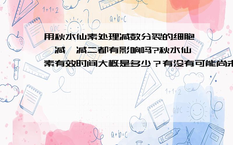 用秋水仙素处理减数分裂的细胞,减一减二都有影响吗?秋水仙素有效时间大概是多少？有没有可能尚未发生减二它就被代谢掉了呢