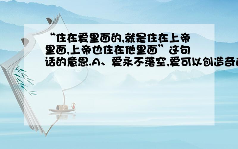 “住在爱里面的,就是住在上帝里面,上帝也住在他里面”这句话的意思.A、爱永不落空,爱可以创造奇迹B、感动上天的爱,就会让奇迹发生C、爱就是音乐,音乐就是爱