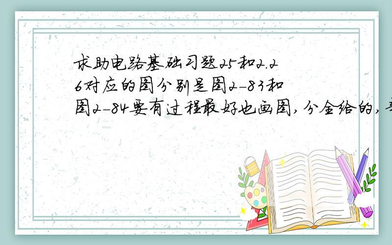 求助电路基础习题25和2.26对应的图分别是图2-83和图2-84要有过程最好也画图,分全给的,辛苦各位了.