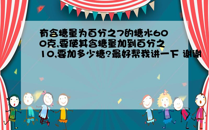 有含糖量为百分之7的糖水600克,要使其含糖量加到百分之10,要加多少糖?最好帮我讲一下 谢谢