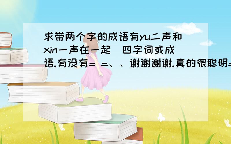 求带两个字的成语有yu二声和xin一声在一起鍀四字词或成语.有没有= =、、谢谢谢谢.真的很聪明= =、有没有褒义点的.